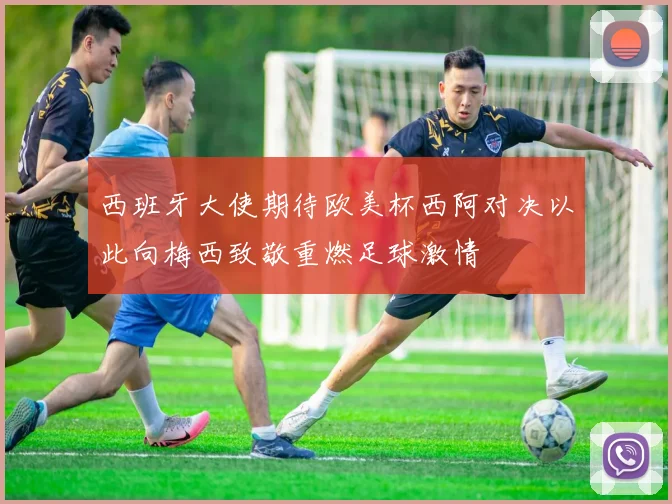 西班牙大使期待欧美杯西阿对决以此向梅西致敬重燃足球激情