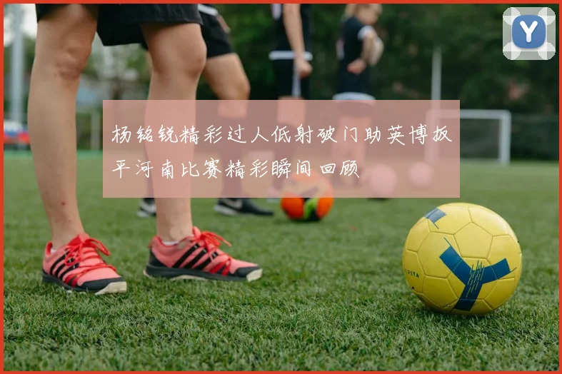 杨铭锐精彩过人低射破门助英博扳平河南比赛精彩瞬间回顾
