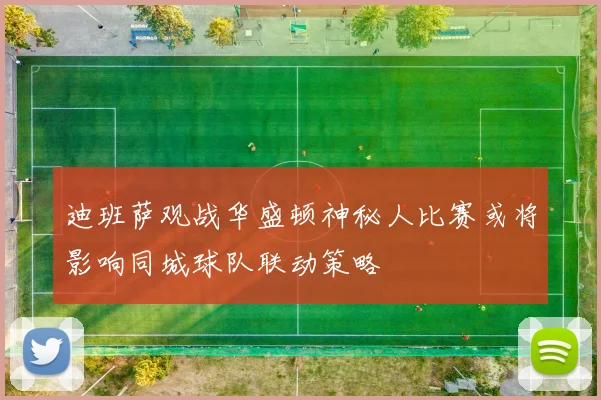 迪班萨观战华盛顿神秘人比赛或将影响同城球队联动策略