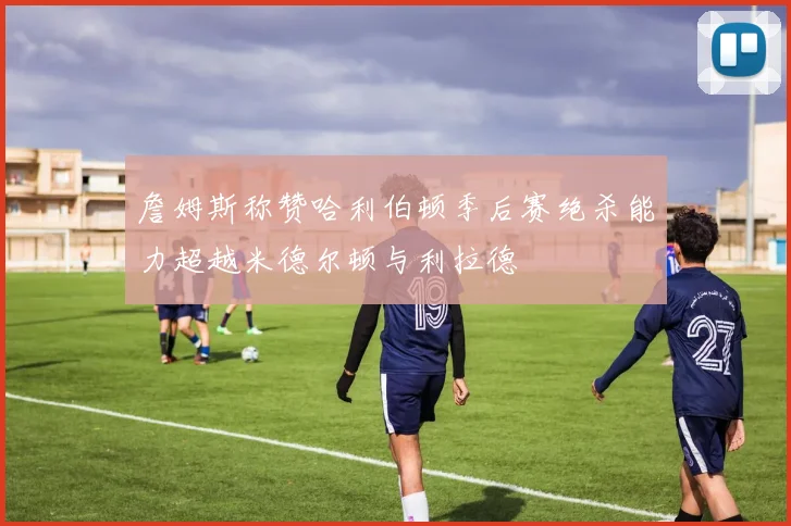詹姆斯称赞哈利伯顿季后赛绝杀能力超越米德尔顿与利拉德