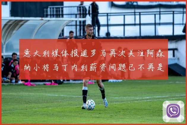 意大利媒体报道罗马再次关注阿森纳小将马丁内利薪资问题已不再是障碍