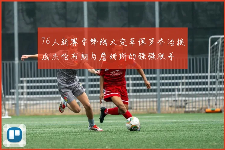 76人新赛季锋线大变革保罗乔治换成杰伦布朗与詹姆斯的强强联手