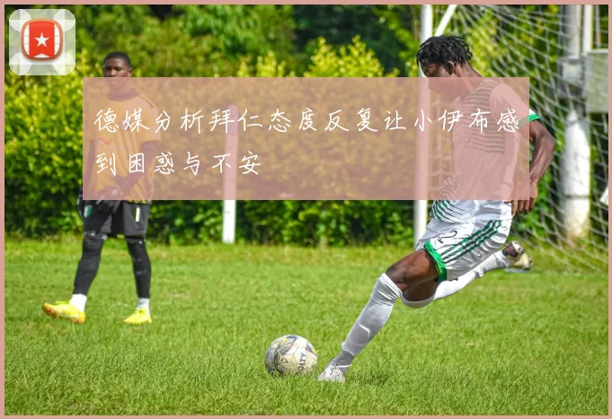 德媒分析拜仁态度反复让小伊布感到困惑与不安