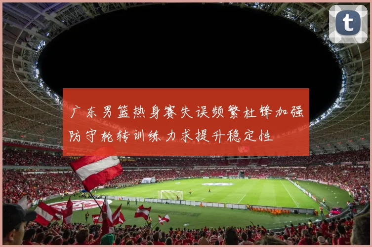 广东男篮热身赛失误频繁杜锋加强防守轮转训练力求提升稳定性