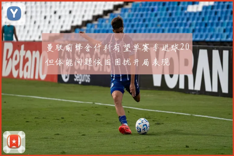 曼联前锋舍什科有望单赛季进球20但体能问题依旧困扰开局表现