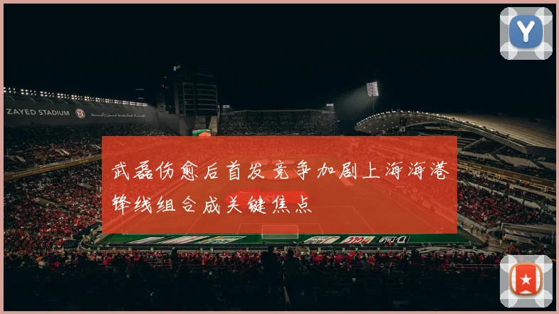 武磊伤愈后首发竞争加剧上海海港锋线组合成关键焦点