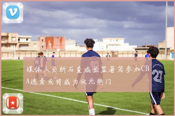 媒体人分析石奎成长显著若参加CBA选秀或将成为状元热门