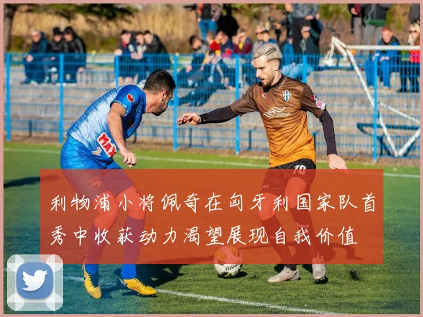利物浦小将佩奇在匈牙利国家队首秀中收获动力渴望展现自我价值